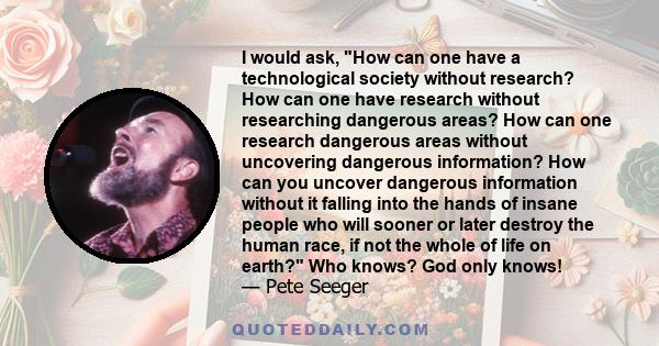 I would ask, How can one have a technological society without research? How can one have research without researching dangerous areas? How can one research dangerous areas without uncovering dangerous information? How