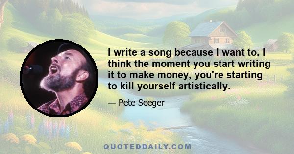 I write a song because I want to. I think the moment you start writing it to make money, you're starting to kill yourself artistically.