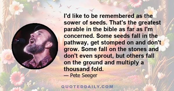 I'd like to be remembered as the sower of seeds. That's the greatest parable in the bible as far as I'm concerned. Some seeds fall in the pathway, get stomped on and don't grow. Some fall on the stones and don't even