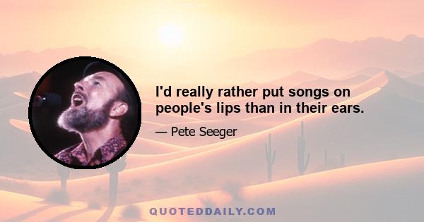 I'd really rather put songs on people's lips than in their ears.