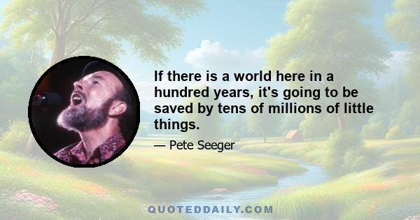 If there is a world here in a hundred years, it's going to be saved by tens of millions of little things.