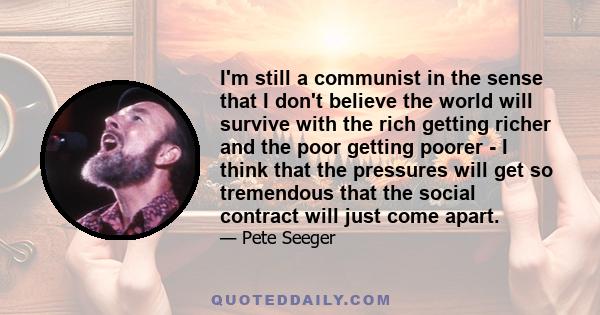 I'm still a communist in the sense that I don't believe the world will survive with the rich getting richer and the poor getting poorer - I think that the pressures will get so tremendous that the social contract will