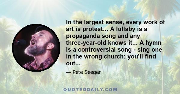 In the largest sense, every work of art is protest... A lullaby is a propaganda song and any three-year-old knows it... A hymn is a controversial song - sing one in the wrong church: you'll find out...