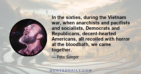 In the sixties, during the Vietnam war, when anarchists and pacifists and socialists, Democrats and Republicans, decent-hearted Americans, all recoiled with horror at the bloodbath, we came together.