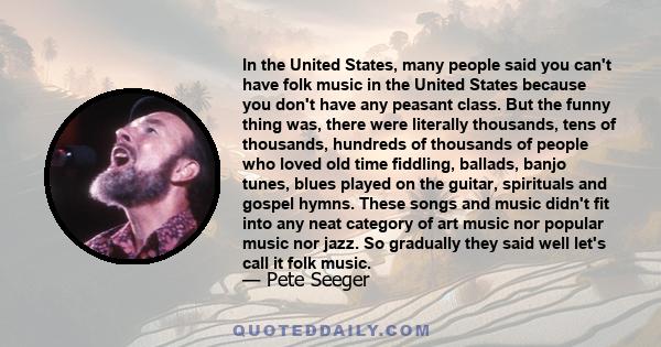 In the United States, many people said you can't have folk music in the United States because you don't have any peasant class. But the funny thing was, there were literally thousands, tens of thousands, hundreds of