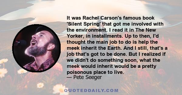 It was Rachel Carson's famous book 'Silent Spring' that got me involved with the environment. I read it in The New Yorker, in installments. Up to then, I'd thought the main job to do is help the meek inherit the Earth.