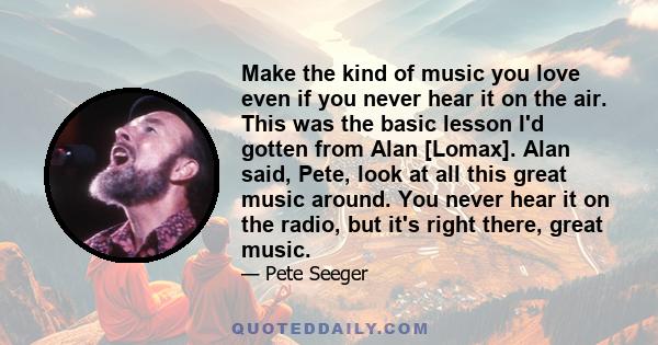 Make the kind of music you love even if you never hear it on the air. This was the basic lesson I'd gotten from Alan [Lomax]. Alan said, Pete, look at all this great music around. You never hear it on the radio, but