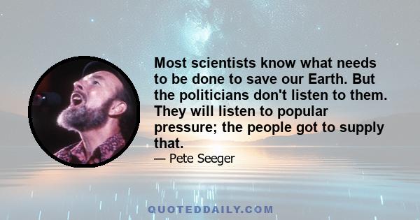 Most scientists know what needs to be done to save our Earth. But the politicians don't listen to them. They will listen to popular pressure; the people got to supply that.