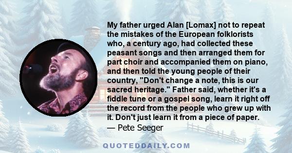 My father urged Alan [Lomax] not to repeat the mistakes of the European folklorists who, a century ago, had collected these peasant songs and then arranged them for part choir and accompanied them on piano, and then