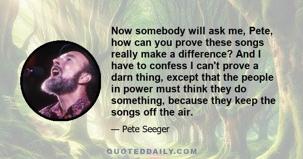 Now somebody will ask me, Pete, how can you prove these songs really make a difference? And I have to confess I can't prove a darn thing, except that the people in power must think they do something, because they keep