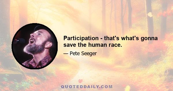 Participation - that's what's gonna save the human race.