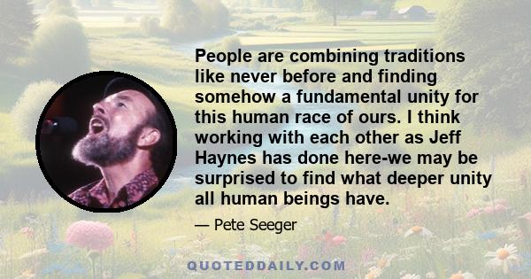 People are combining traditions like never before and finding somehow a fundamental unity for this human race of ours. I think working with each other as Jeff Haynes has done here-we may be surprised to find what deeper 