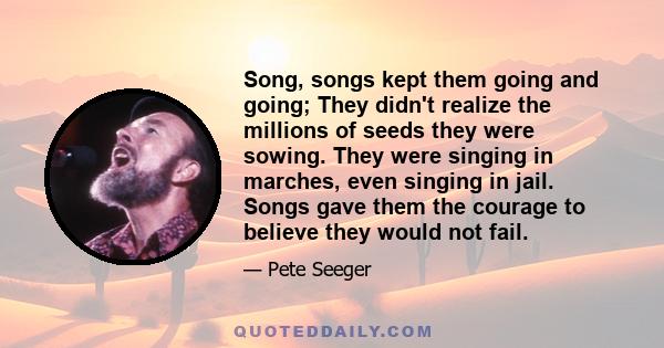 Song, songs kept them going and going; They didn't realize the millions of seeds they were sowing. They were singing in marches, even singing in jail. Songs gave them the courage to believe they would not fail.