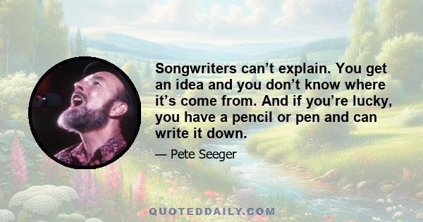 Songwriters can’t explain. You get an idea and you don’t know where it’s come from. And if you’re lucky, you have a pencil or pen and can write it down.