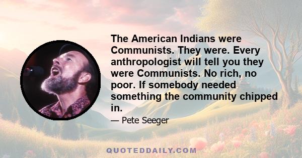 The American Indians were Communists. They were. Every anthropologist will tell you they were Communists. No rich, no poor. If somebody needed something the community chipped in.