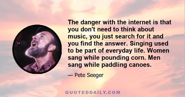 The danger with the internet is that you don't need to think about music, you just search for it and you find the answer. Singing used to be part of everyday life. Women sang while pounding corn. Men sang while paddling 