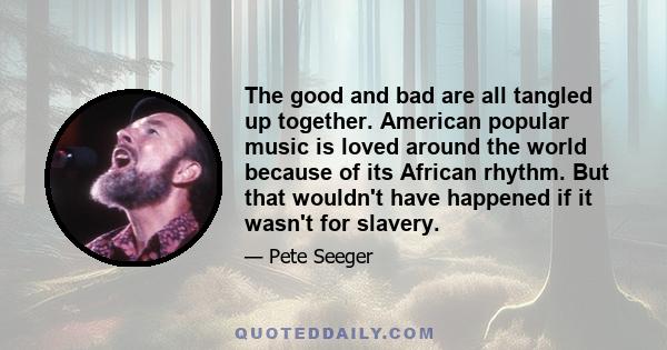 The good and bad are all tangled up together. American popular music is loved around the world because of its African rhythm. But that wouldn't have happened if it wasn't for slavery.