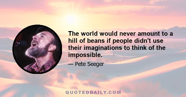 The world would never amount to a hill of beans if people didn't use their imaginations to think of the impossible.