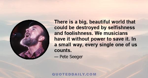 There is a big, beautiful world that could be destroyed by selfishness and foolishness. We musicians have it without power to save it. In a small way, every single one of us counts.