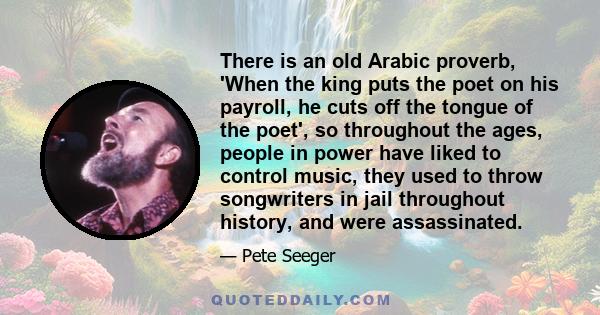 There is an old Arabic proverb, 'When the king puts the poet on his payroll, he cuts off the tongue of the poet', so throughout the ages, people in power have liked to control music, they used to throw songwriters in