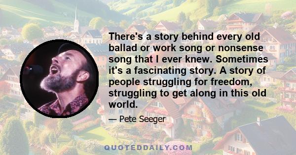 There's a story behind every old ballad or work song or nonsense song that I ever knew. Sometimes it's a fascinating story. A story of people struggling for freedom, struggling to get along in this old world.