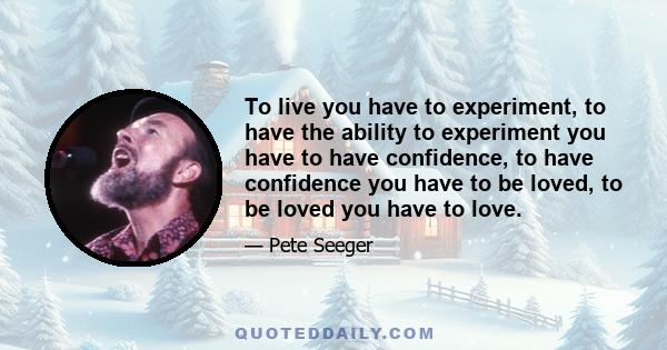 To live you have to experiment, to have the ability to experiment you have to have confidence, to have confidence you have to be loved, to be loved you have to love.