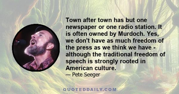 Town after town has but one newspaper or one radio station. It is often owned by Murdoch. Yes, we don't have as much freedom of the press as we think we have - although the traditional freedom of speech is strongly