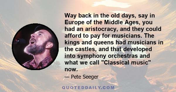 Way back in the old days, say in Europe of the Middle Ages, you had an aristocracy, and they could afford to pay for musicians. The kings and queens had musicians in the castles, and that developed into symphony