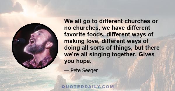 We all go to different churches or no churches, we have different favorite foods, different ways of making love, different ways of doing all sorts of things, but there we're all singing together. Gives you hope.