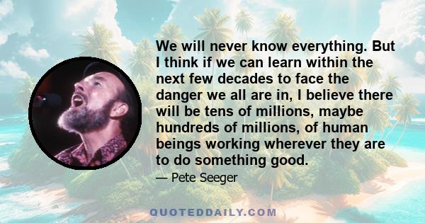 We will never know everything. But I think if we can learn within the next few decades to face the danger we all are in, I believe there will be tens of millions, maybe hundreds of millions, of human beings working