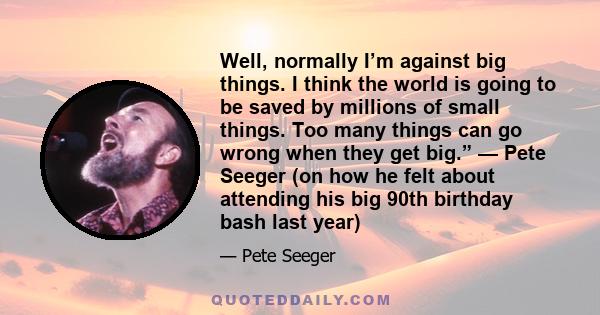 Well, normally I’m against big things. I think the world is going to be saved by millions of small things. Too many things can go wrong when they get big.” — Pete Seeger (on how he felt about attending his big 90th