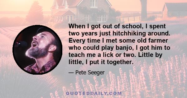 When I got out of school, I spent two years just hitchhiking around. Every time I met some old farmer who could play banjo, I got him to teach me a lick or two. Little by little, I put it together.