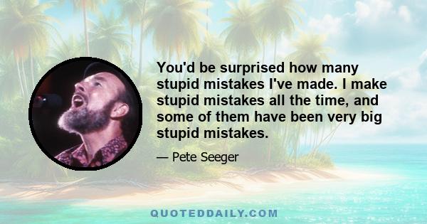 You'd be surprised how many stupid mistakes I've made. I make stupid mistakes all the time, and some of them have been very big stupid mistakes.