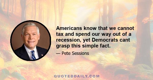 Americans know that we cannot tax and spend our way out of a recession, yet Democrats cant grasp this simple fact.