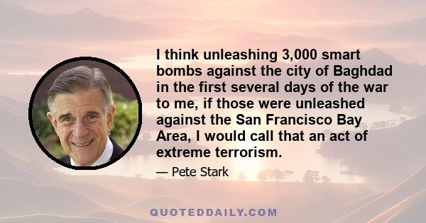 I think unleashing 3,000 smart bombs against the city of Baghdad in the first several days of the war to me, if those were unleashed against the San Francisco Bay Area, I would call that an act of extreme terrorism.