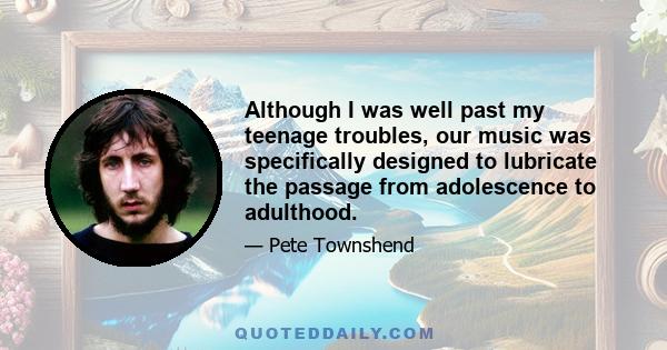 Although I was well past my teenage troubles, our music was specifically designed to lubricate the passage from adolescence to adulthood.