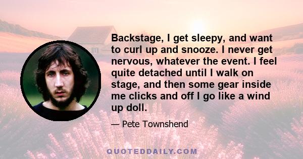 Backstage, I get sleepy, and want to curl up and snooze. I never get nervous, whatever the event. I feel quite detached until I walk on stage, and then some gear inside me clicks and off I go like a wind up doll.