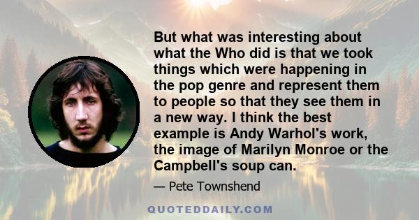 But what was interesting about what the Who did is that we took things which were happening in the pop genre and represent them to people so that they see them in a new way. I think the best example is Andy Warhol's