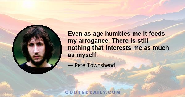 Even as age humbles me it feeds my arrogance. There is still nothing that interests me as much as myself.