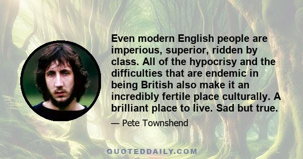 Even modern English people are imperious, superior, ridden by class. All of the hypocrisy and the difficulties that are endemic in being British also make it an incredibly fertile place culturally. A brilliant place to