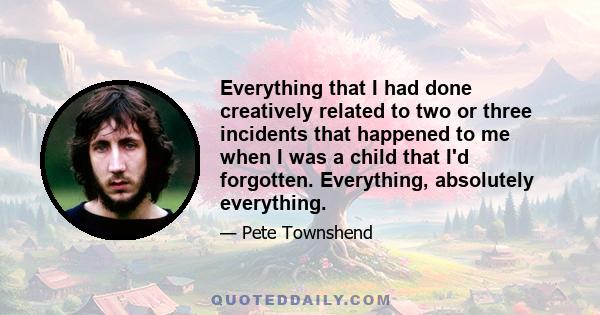 Everything that I had done creatively related to two or three incidents that happened to me when I was a child that I'd forgotten. Everything, absolutely everything.