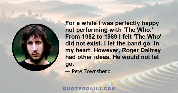 For a while I was perfectly happy not performing with 'The Who.' From 1982 to 1989 I felt 'The Who' did not exist. I let the band go, in my heart. However, Roger Daltrey had other ideas. He would not let go.