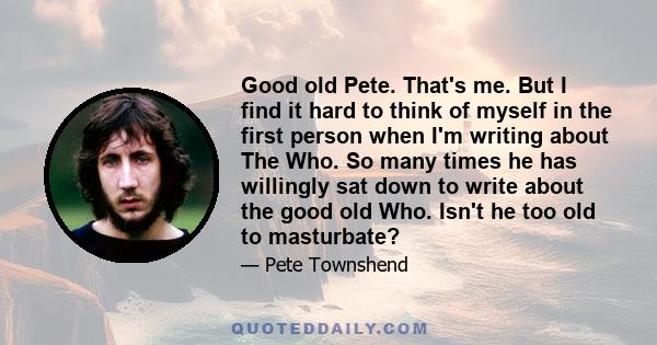 Good old Pete. That's me. But I find it hard to think of myself in the first person when I'm writing about The Who. So many times he has willingly sat down to write about the good old Who. Isn't he too old to masturbate?