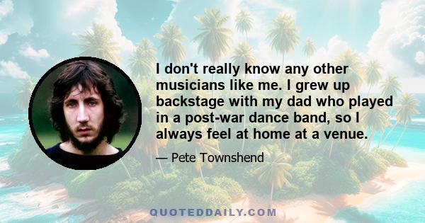 I don't really know any other musicians like me. I grew up backstage with my dad who played in a post-war dance band, so I always feel at home at a venue.