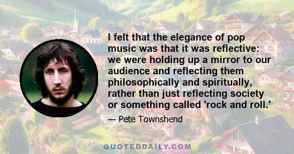 I felt that the elegance of pop music was that it was reflective: we were holding up a mirror to our audience and reflecting them philosophically and spiritually, rather than just reflecting society or something called