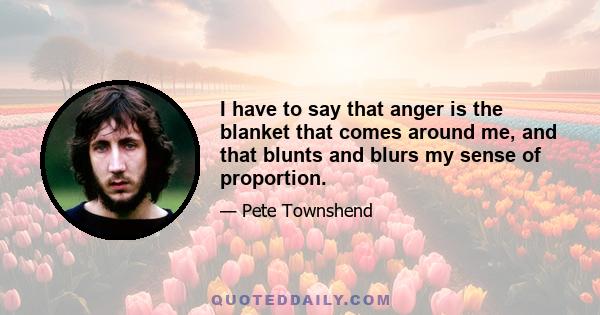 I have to say that anger is the blanket that comes around me, and that blunts and blurs my sense of proportion.