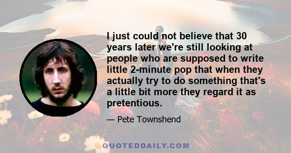 I just could not believe that 30 years later we're still looking at people who are supposed to write little 2-minute pop that when they actually try to do something that's a little bit more they regard it as pretentious.