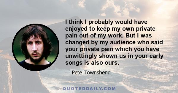 I think I probably would have enjoyed to keep my own private pain out of my work. But I was changed by my audience who said your private pain which you have unwittingly shown us in your early songs is also ours.