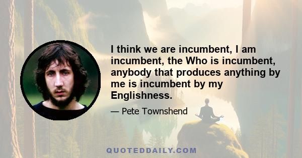 I think we are incumbent, I am incumbent, the Who is incumbent, anybody that produces anything by me is incumbent by my Englishness.