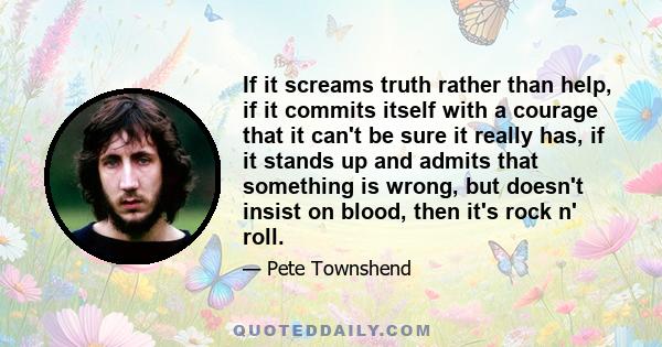 If it screams truth rather than help, if it commits itself with a courage that it can't be sure it really has, if it stands up and admits that something is wrong, but doesn't insist on blood, then it's rock n' roll.